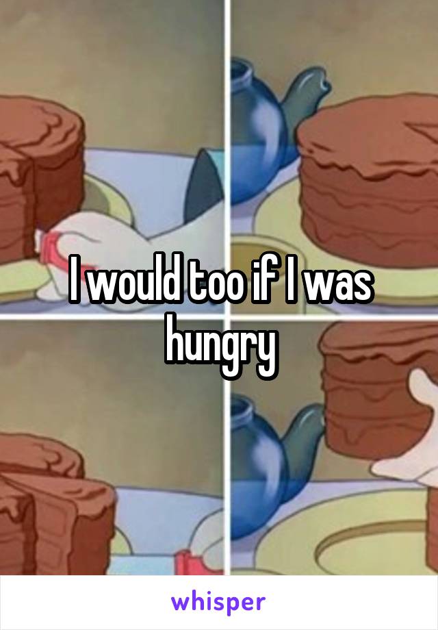 I would too if I was hungry