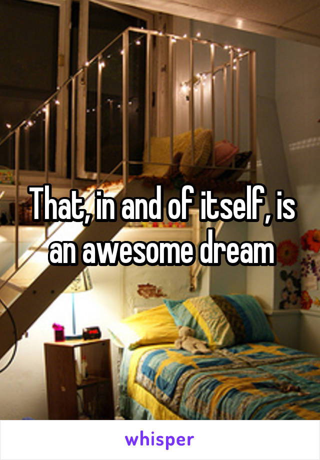 That, in and of itself, is an awesome dream