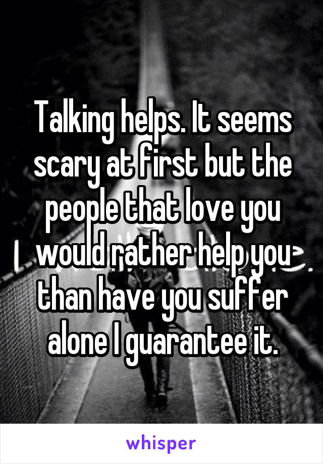 Talking helps. It seems scary at first but the people that love you would rather help you than have you suffer alone I guarantee it.
