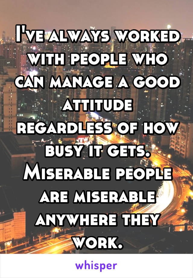 I've always worked with people who can manage a good attitude regardless of how busy it gets. Miserable people are miserable anywhere they work.