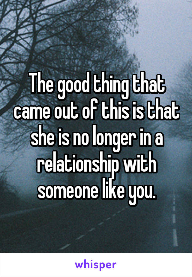 The good thing that came out of this is that she is no longer in a relationship with someone like you.