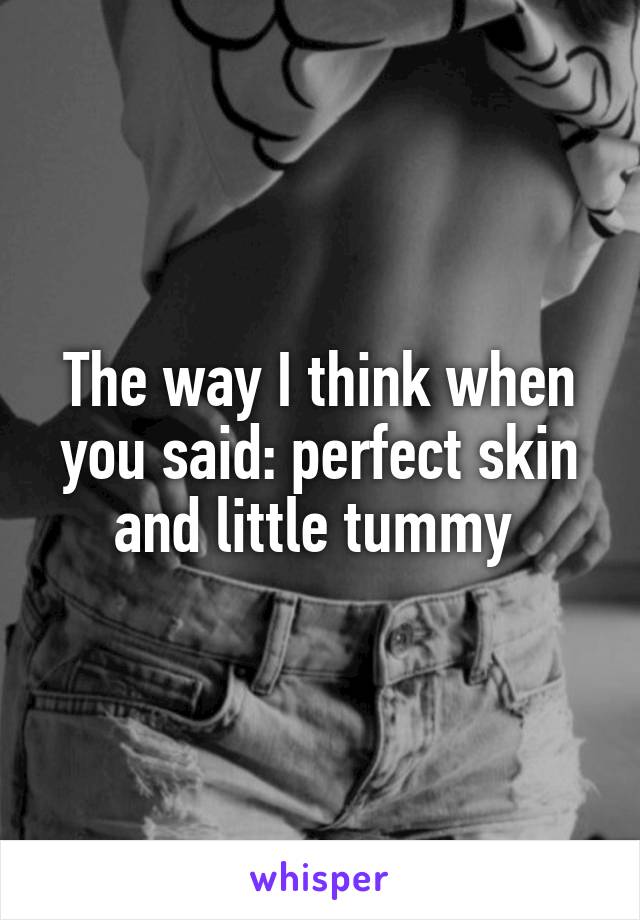 The way I think when you said: perfect skin and little tummy 