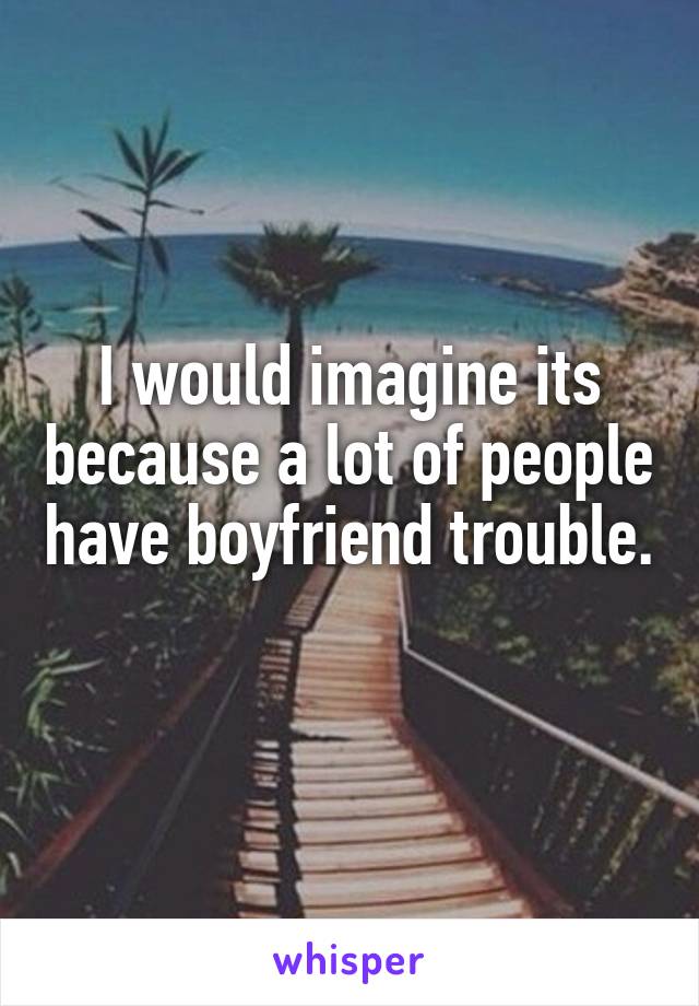 I would imagine its because a lot of people have boyfriend trouble. 