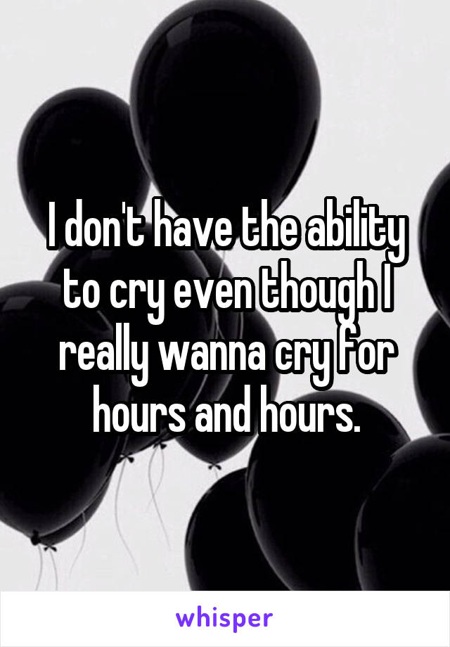 I don't have the ability to cry even though I really wanna cry for hours and hours.