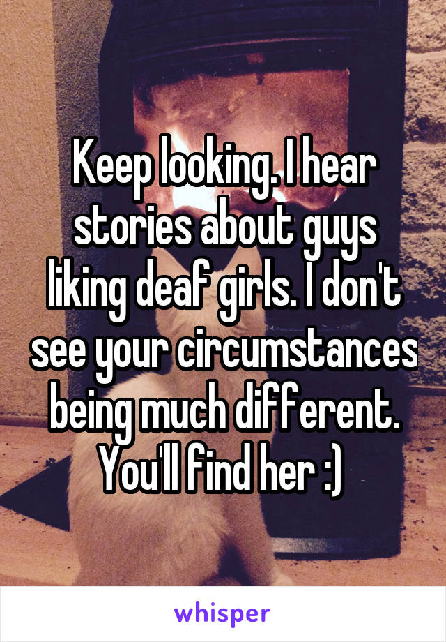 Keep looking. I hear stories about guys liking deaf girls. I don't see your circumstances being much different. You'll find her :) 