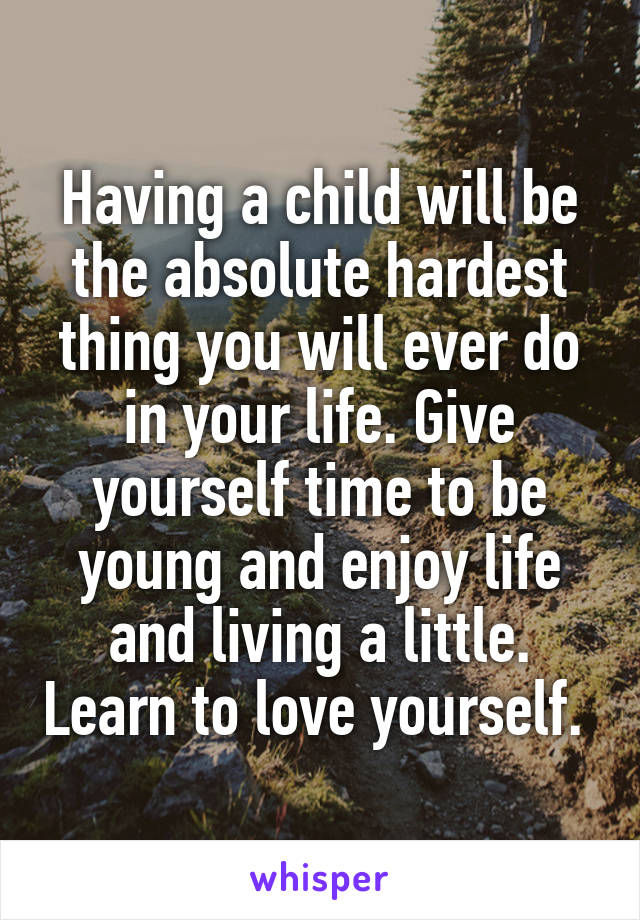 Having a child will be the absolute hardest thing you will ever do in your life. Give yourself time to be young and enjoy life and living a little. Learn to love yourself. 