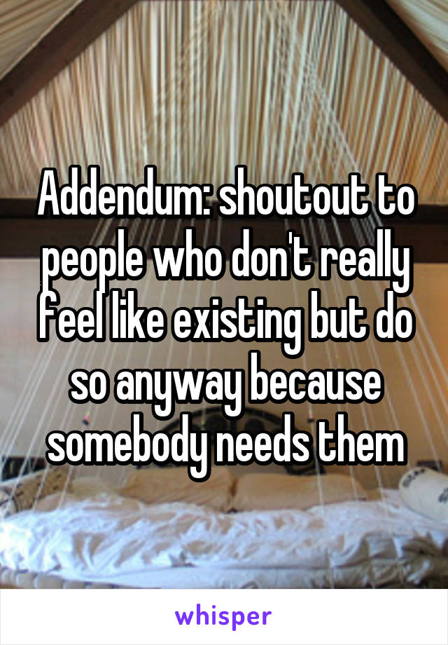 Addendum: shoutout to people who don't really feel like existing but do so anyway because somebody needs them