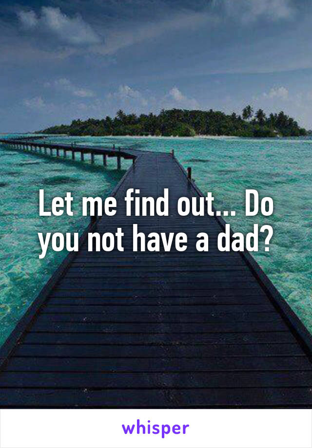Let me find out... Do you not have a dad?