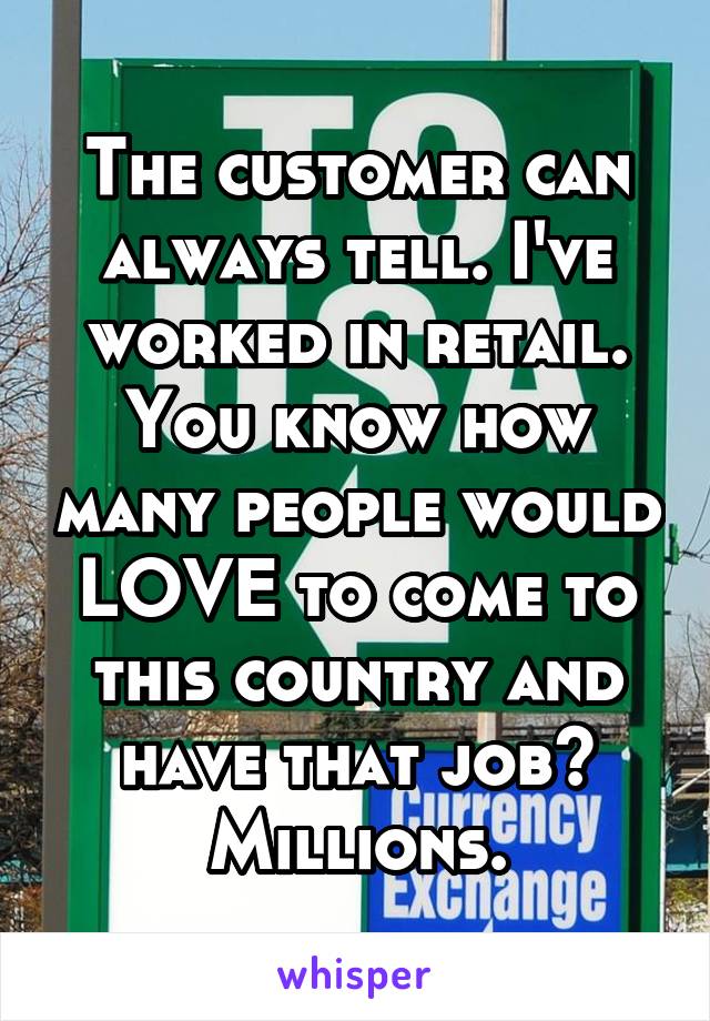 The customer can always tell. I've worked in retail. You know how many people would LOVE to come to this country and have that job? Millions.