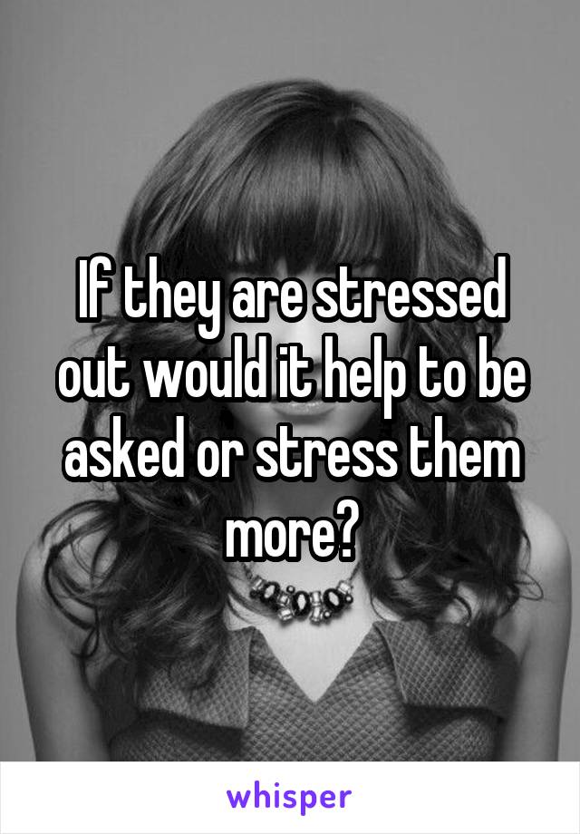 If they are stressed out would it help to be asked or stress them more?