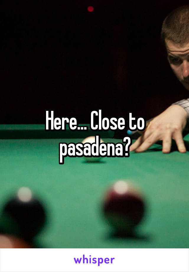 Here... Close to pasadena?