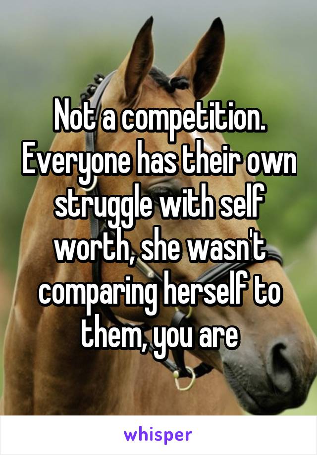 Not a competition. Everyone has their own struggle with self worth, she wasn't comparing herself to them, you are