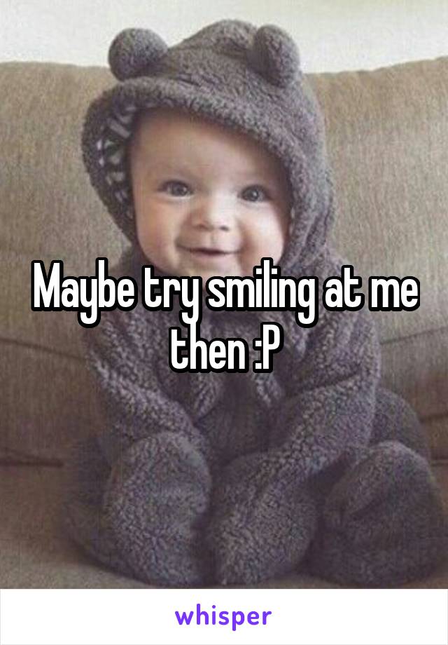 Maybe try smiling at me then :P