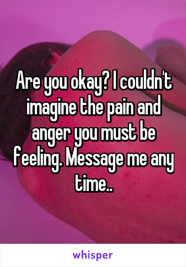 Are you okay? I couldn't imagine the pain and anger you must be feeling. Message me any time..