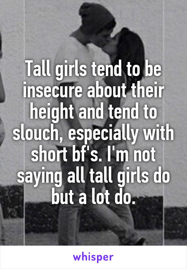 Tall girls tend to be insecure about their height and tend to slouch, especially with short bf's. I'm not saying all tall girls do but a lot do.