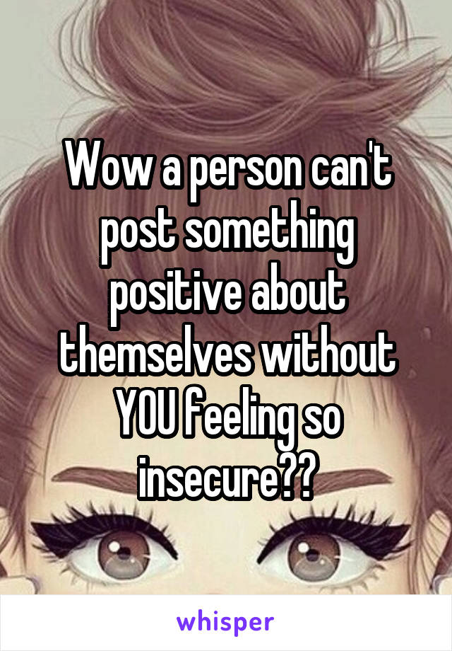 Wow a person can't post something positive about themselves without YOU feeling so insecure??