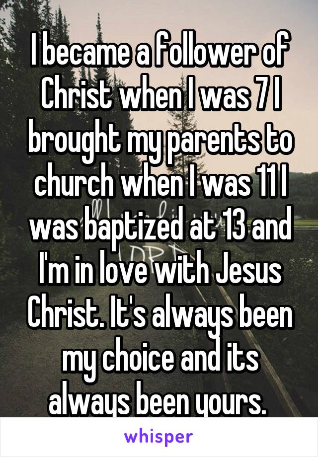 I became a follower of Christ when I was 7 I brought my parents to church when I was 11 I was baptized at 13 and I'm in love with Jesus Christ. It's always been my choice and its always been yours. 