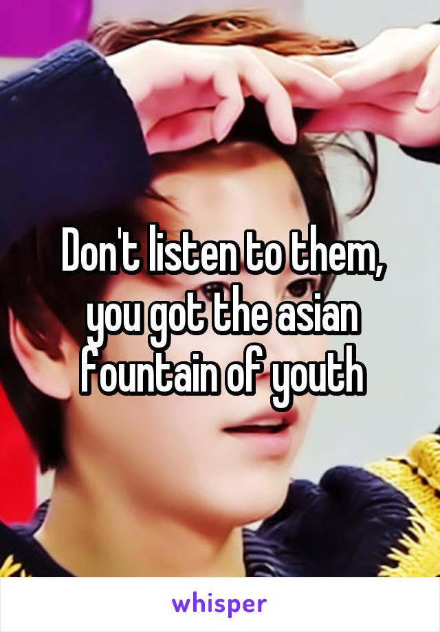 Don't listen to them, you got the asian fountain of youth