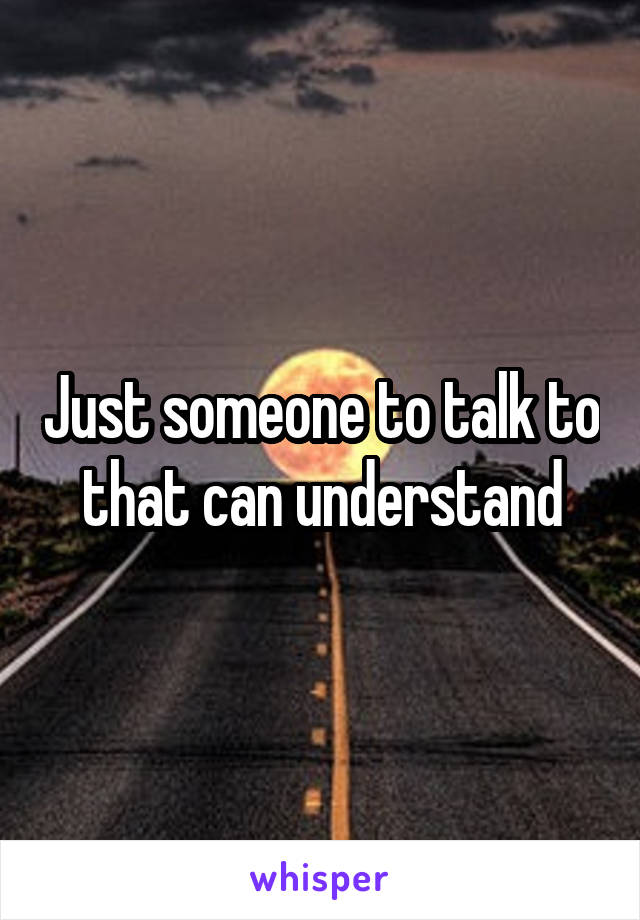 Just someone to talk to that can understand
