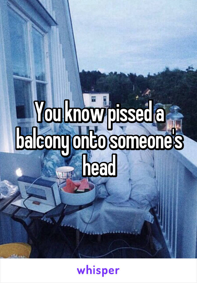You know pissed a balcony onto someone's head