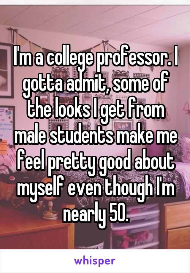 I'm a college professor. I gotta admit, some of the looks I get from male students make me feel pretty good about myself even though I'm nearly 50.