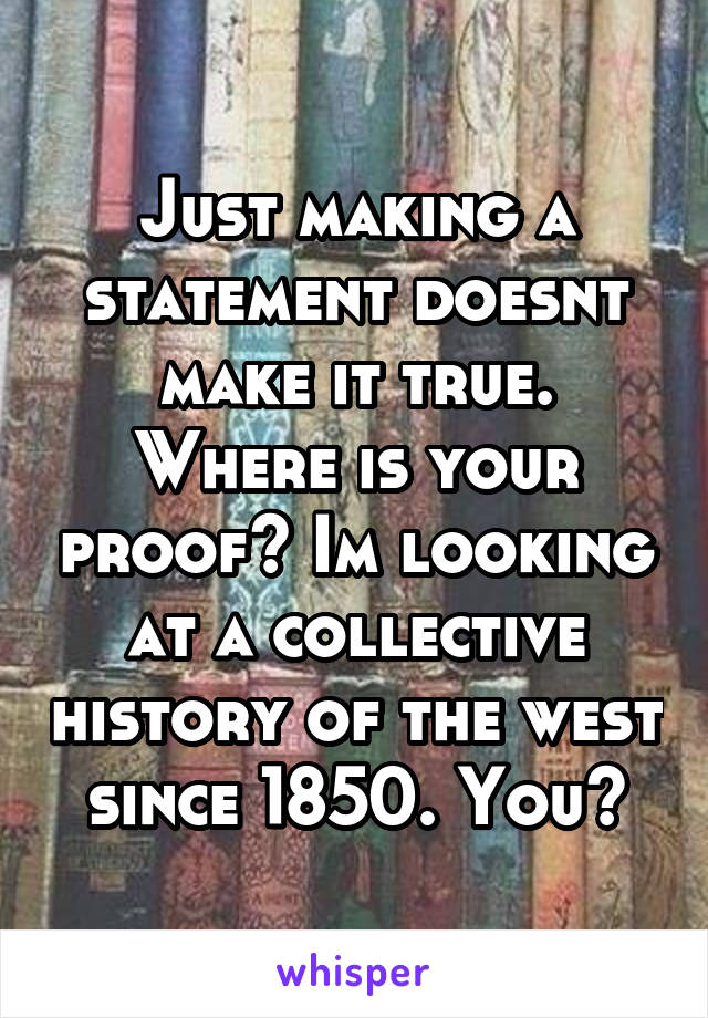 Just making a statement doesnt make it true. Where is your proof? Im looking at a collective history of the west since 1850. You?