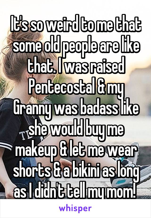 It's so weird to me that some old people are like that. I was raised Pentecostal & my Granny was badass like she would buy me makeup & let me wear shorts & a bikini as long as I didn't tell my mom! 