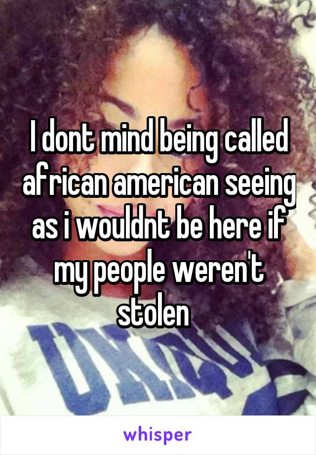 I dont mind being called african american seeing as i wouldnt be here if my people weren't stolen  