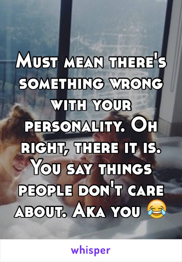 Must mean there's something wrong with your personality. Oh right, there it is. You say things people don't care about. Aka you 😂