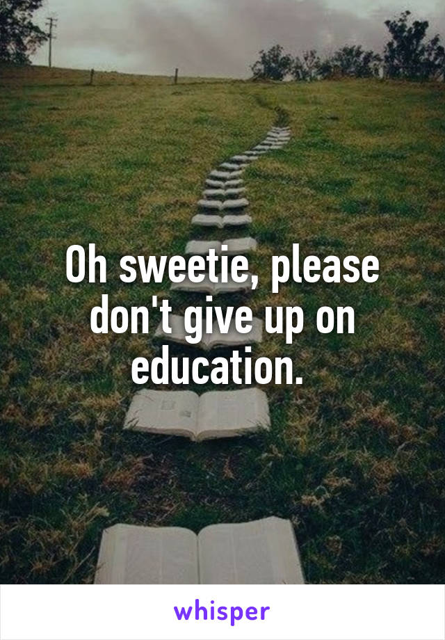Oh sweetie, please don't give up on education. 