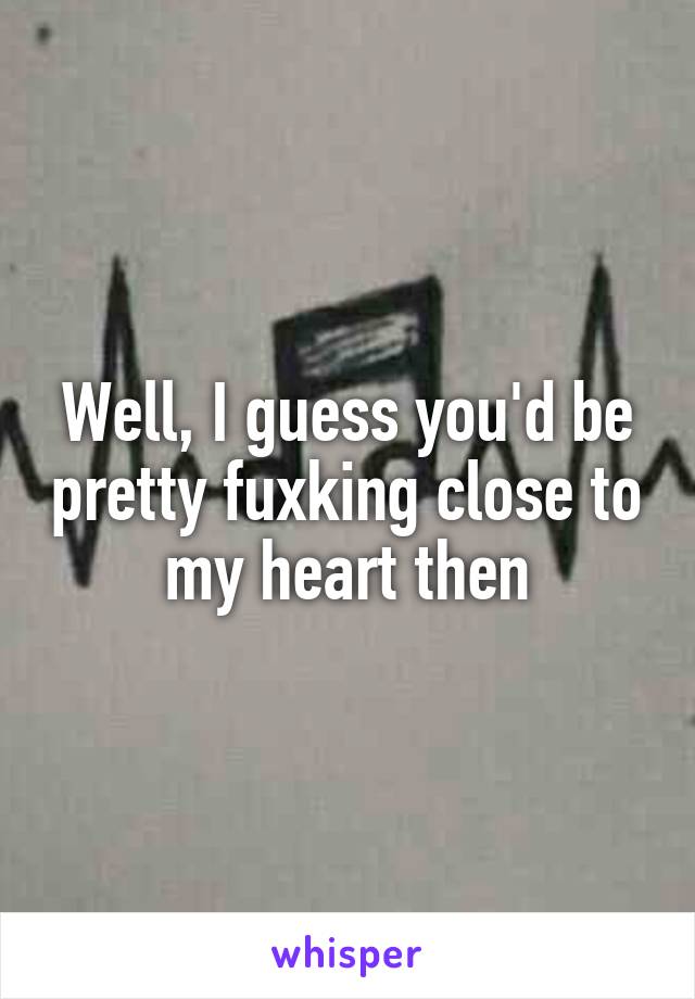 Well, I guess you'd be pretty fuxking close to my heart then