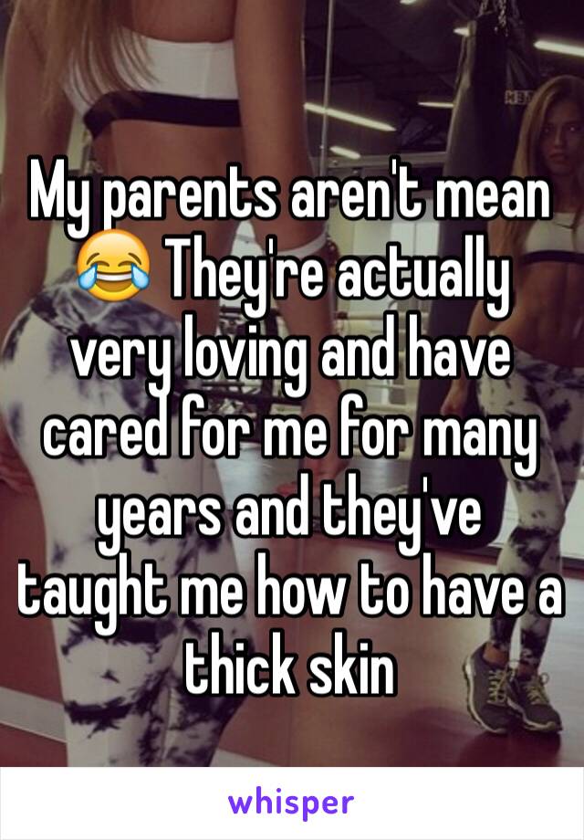 My parents aren't mean 😂 They're actually very loving and have cared for me for many years and they've taught me how to have a thick skin