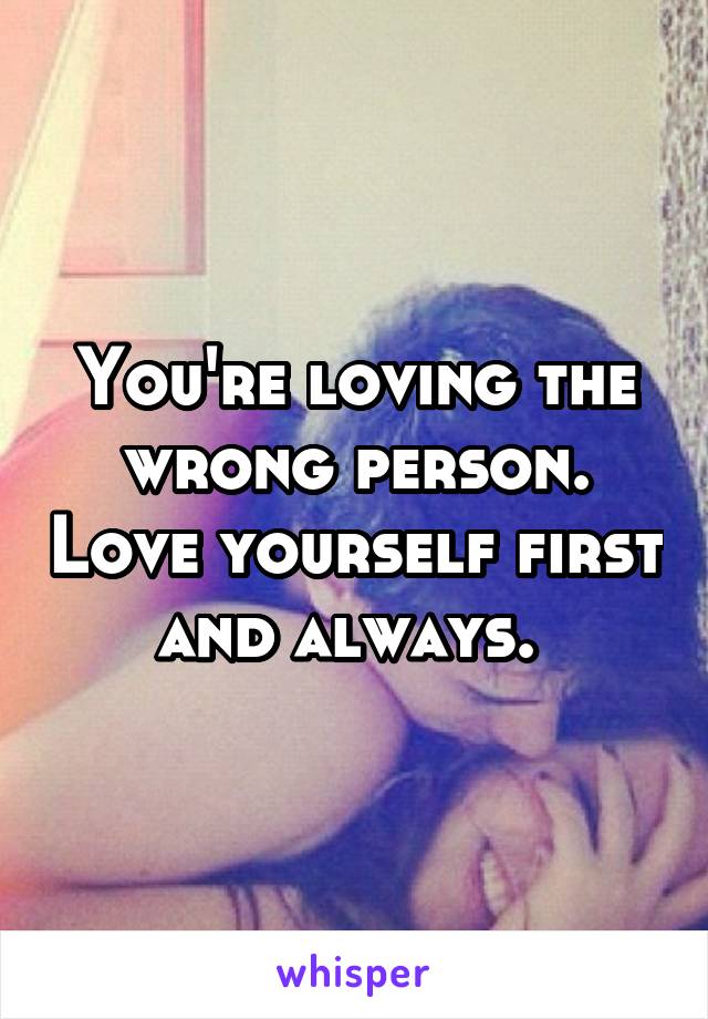 You're loving the wrong person. Love yourself first and always. 