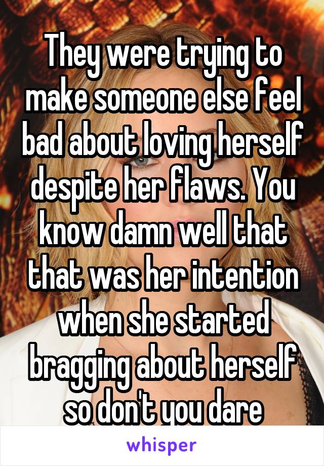 They were trying to make someone else feel bad about loving herself despite her flaws. You know damn well that that was her intention when she started bragging about herself so don't you dare