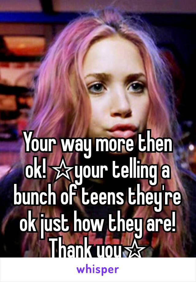 Your way more then ok! ☆your telling a bunch of teens they're ok just how they are!  Thank you☆