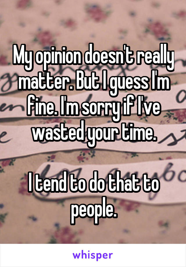 My opinion doesn't really matter. But I guess I'm fine. I'm sorry if I've wasted your time.

I tend to do that to people.