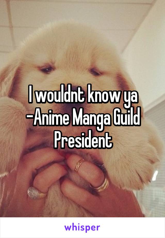 I wouldnt know ya
-Anime Manga Guild President