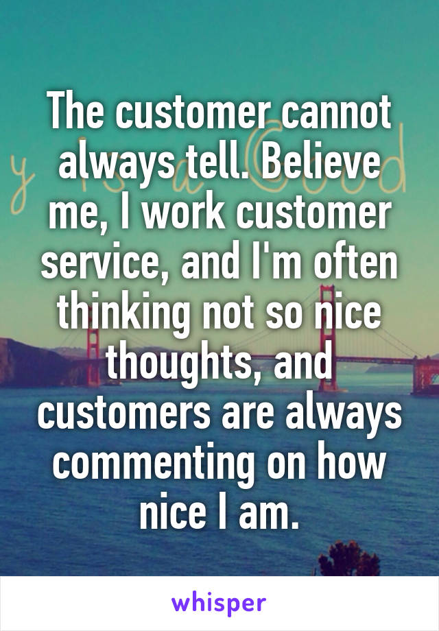 The customer cannot always tell. Believe me, I work customer service, and I'm often thinking not so nice thoughts, and customers are always commenting on how nice I am.