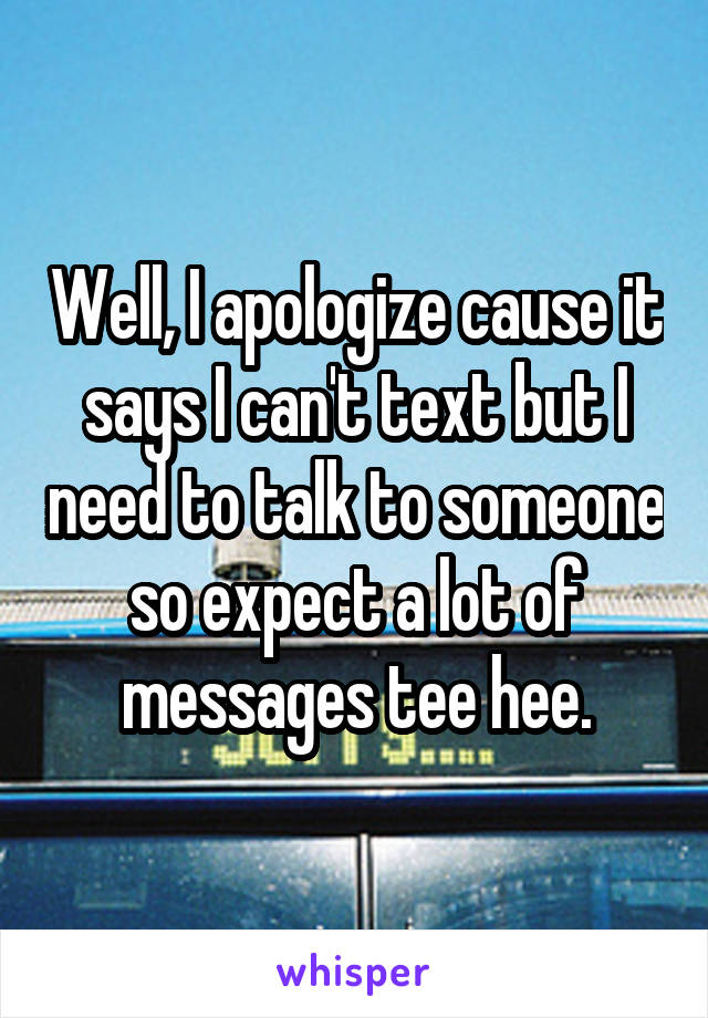 Well, I apologize cause it says I can't text but I need to talk to someone so expect a lot of messages tee hee.
