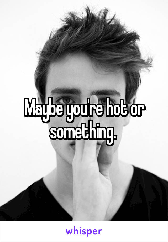 Maybe you're hot or something. 