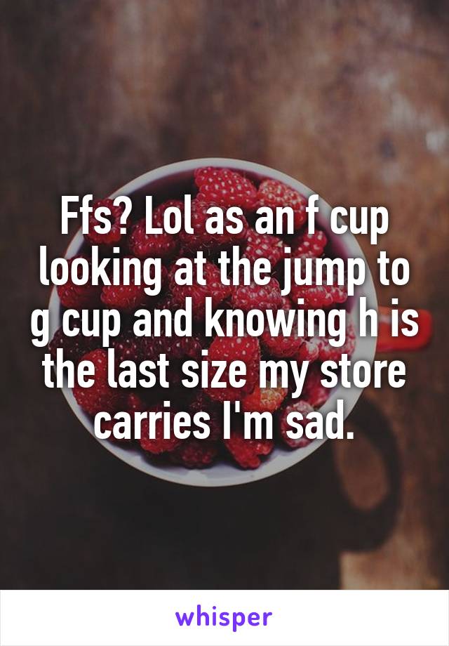 Ffs? Lol as an f cup looking at the jump to g cup and knowing h is the last size my store carries I'm sad.
