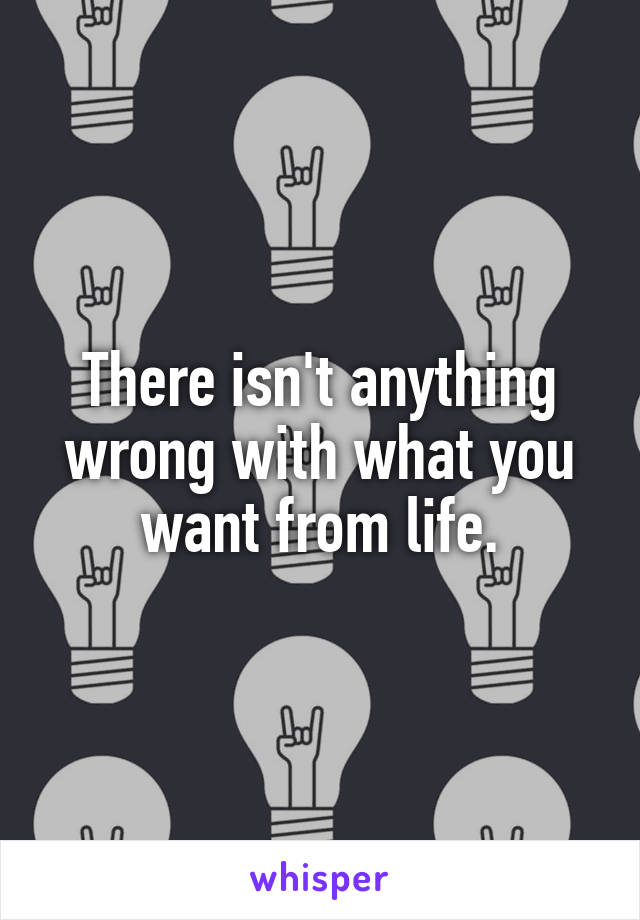 There isn't anything wrong with what you want from life.