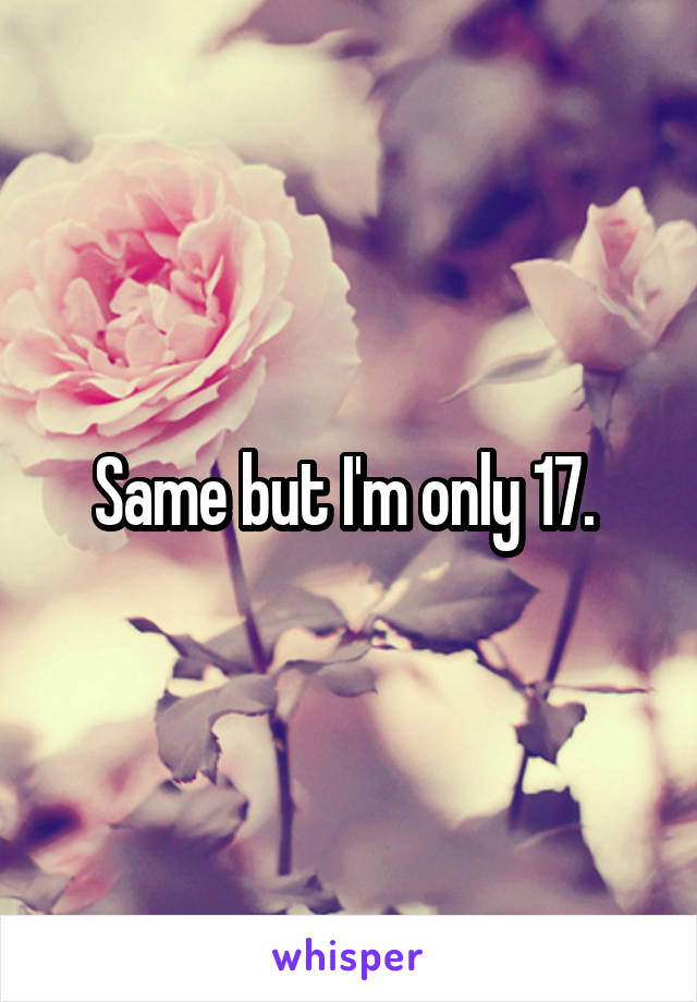 Same but I'm only 17. 