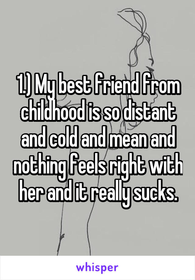 1.) My best friend from childhood is so distant and cold and mean and nothing feels right with her and it really sucks.