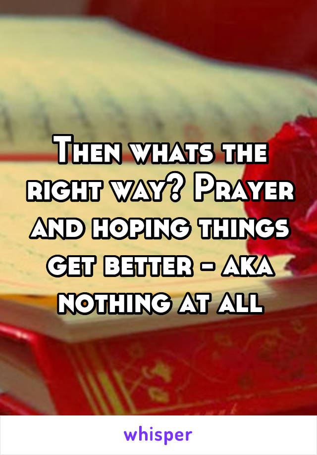 Then whats the right way? Prayer and hoping things get better - aka nothing at all