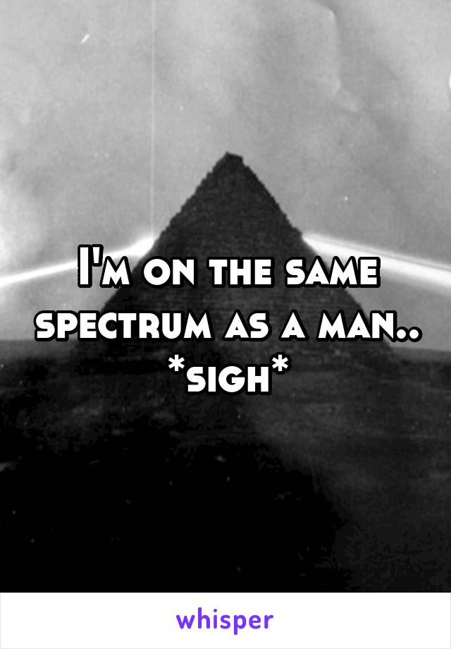 I'm on the same spectrum as a man.. *sigh*