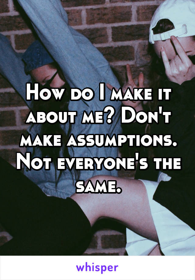 How do I make it about me? Don't make assumptions. Not everyone's the same.
