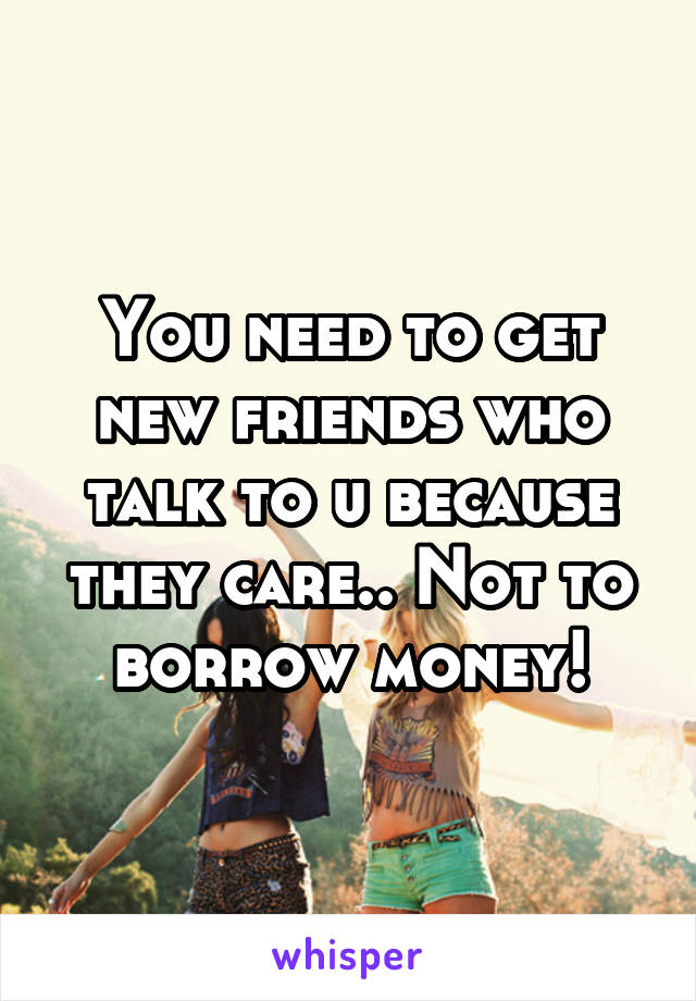 You need to get new friends who talk to u because they care.. Not to borrow money!