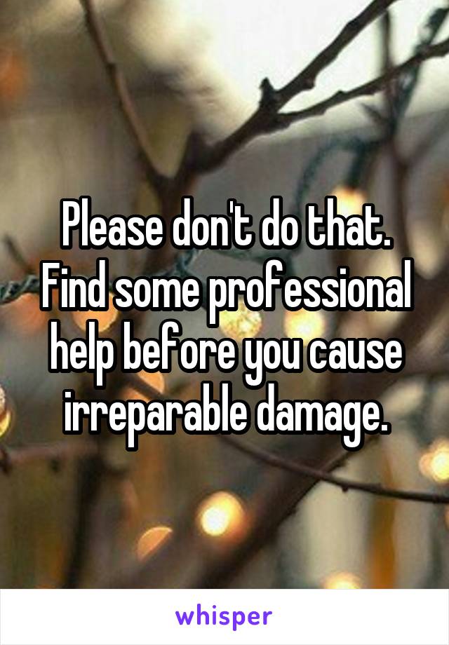 Please don't do that. Find some professional help before you cause irreparable damage.