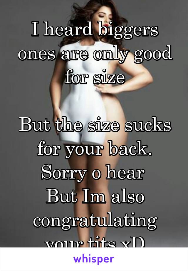 I heard biggers ones are only good for size

But the size sucks for your back.
Sorry o hear 
But Im also congratulating your tits xD